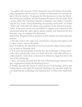 . To explore this research, in this discussion you will analyze how techn
ology integration can be used as a method of intervention to meet the ne
eds of diverse learners. To prepare for this discussion, review the Week
Two Instructor Guidance and the Required Resources for the week. Next
, access either The Teaching Channel or Edutopia and conduct a search u
sing the key words “using technology for learning motivation” or similar
. Select one video that can inform your response to the discussion points
below. If for some reason you are unable to support your response to this
discussion using the video option, please contact your instructor for an a
lternative way to complete this discussion.
Initial Post: Respond with an initial post that includes the following com
ponents:
a. Provide a link to the video you viewed and a succinct description of th
e video’s focus, such as the grade-
level of students, the educator(s) involved, and the subject being taught (
e.g., science or language arts).
b. In at least one paragraph, describe how the technology is being used i
n the video and describe what you observed in the video that informs yo
u that students’ motivation is increased or otherwise supported due to the
use of the technology.
c. Next, succinctly describe how the use of the technology promotes stud
ents’ engagement during the learning process.
d. Finally, describe the extent to which the use of technology and its mot
ivating factors outweighs the potential challenges the educator might fac
e in acquiring the technology and learning how to effectively implement
it.
==============================================
 