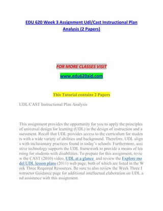 EDU 620 Week 3 Assignment Udl/Cast Instructional Plan
Analysis (2 Papers)
FOR MORE CLASSES VISIT
www.edu620aid.com
This Tutorial contains 2 Papers
UDL/CAST Instructional Plan Analysis
This assignment provides the opportunity for you to apply the principles
of universal design for learning (UDL) in the design of instruction and a
ssessment. Recall that UDL provides access to the curriculum for studen
ts with a wide variety of abilities and background. Therefore, UDL align
s with inclusionary practices found in today’s schools. Furthermore, assi
stive technology supports the UDL framework to provide a means of lea
rning for students with disabilities. To prepare for this assignment, revie
w the CAST (2010) video, UDL at a glance and review the Explore mo
del UDL lesson plans (2011) web page, both of which are listed in the W
eek Three Required Resources. Be sure to also review the Week Three I
nstructor Guidance page for additional intellectual elaboration on UDL a
nd assistance with this assignment.
 