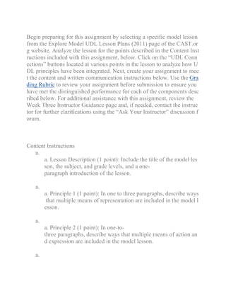 Begin preparing for this assignment by selecting a specific model lesson
from the Explore Model UDL Lesson Plans (2011) page of the CAST.or
g website. Analyze the lesson for the points described in the Content Inst
ructions included with this assignment, below. Click on the “UDL Conn
ections” buttons located at various points in the lesson to analyze how U
DL principles have been integrated. Next, create your assignment to mee
t the content and written communication instructions below. Use the Gra
ding Rubric to review your assignment before submission to ensure you
have met the distinguished performance for each of the components desc
ribed below. For additional assistance with this assignment, review the
Week Three Instructor Guidance page and, if needed, contact the instruc
tor for further clarifications using the “Ask Your Instructor” discussion f
orum.
Content Instructions
a.
a. Lesson Description (1 point): Include the title of the model les
son, the subject, and grade levels, and a one-
paragraph introduction of the lesson.
a.
a. Principle 1 (1 point): In one to three paragraphs, describe ways
that multiple means of representation are included in the model l
esson.
a.
a. Principle 2 (1 point): In one-to-
three paragraphs, describe ways that multiple means of action an
d expression are included in the model lesson.
a.
 