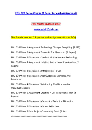 EDU 620 Entire Course (2 Paper for each Assignment)
FOR MORE CLASSES VISIT
www.edu620aid.com
This Tutorial contains 2 Paper for each Assignment (Not for DQs)
EDU 620 Week 1 Assignment Technology Changes Everything (2 PPT)
EDU 620 Week 2 Assignment Games In The Classroom (2 Papers)
EDU 620 Week 2 Discussion 1 Student Motivation And Technology
EDU 620 Week 3 Assignment Udl/Cast Instructional Plan Analysis (2
Papers)
EDU 620 Week 3 Discussion 1 Introduction To Udl
EDU 620 Week 4 Discussion 1 Udl Guidelines Examples And
Resources
EDU 620 Week 4 Discussion 2 Minimizing Modifications For
Individual Students
EDU 620 Week 5 Assignment Creating A Udl Instructional Plan (2
Papers)
EDU 620 Week 5 Discussion 1 Career And Technical EDUcation
EDU 620 Week 6 Discussion 1 Course Reflection
EDU 620 Week 6 Final Project Community Event (2 Set)
==============================================
 