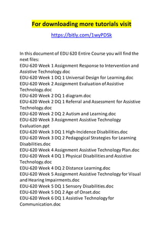 For downloading more tutorials visit 
https://bitly.com/1wyPDSk 
In this document of EDU 620 Entire Course you will find the 
next files: 
EDU-620 Week 1 Assignment Response to Intervention and 
Assistive Technology.doc 
EDU-620 Week 1 DQ 1 Universal Design for Learning.doc 
EDU-620 Week 2 Assignment Evaluation of Assistive 
Technology.doc 
EDU-620 Week 2 DQ 1 diagram.doc 
EDU-620 Week 2 DQ 1 Referral and Assessment for Assistive 
Technology.doc 
EDU-620 Week 2 DQ 2 Autism and Learning.doc 
EDU-620 Week 3 Assignment Assistive Technology 
Evaluation.ppt 
EDU-620 Week 3 DQ 1 High-Incidence Disabilities.doc 
EDU-620 Week 3 DQ 2 Pedagogical Strategies for Learning 
Disabilities.doc 
EDU-620 Week 4 Assignment Assistive Technology Plan.doc 
EDU-620 Week 4 DQ 1 Physical Disabilities and Assistive 
Technology.doc 
EDU-620 Week 4 DQ 2 Distance Learning.doc 
EDU-620 Week 5 Assignment Assistive Technology for Visual 
and Hearing Impairments.doc 
EDU-620 Week 5 DQ 1 Sensory Disabilities.doc 
EDU-620 Week 5 DQ 2 Age of Onset.doc 
EDU-620 Week 6 DQ 1 Assistive Technology for 
Communication.doc 
 