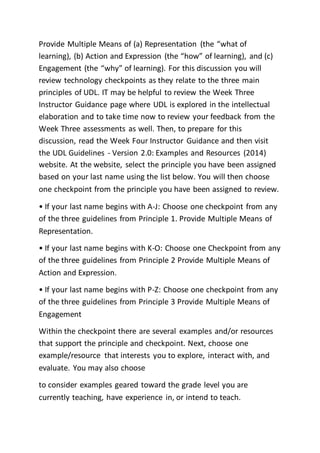 Provide Multiple Means of (a) Representation (the “what of
learning), (b) Action and Expression (the “how” of learning), and (c)
Engagement (the “why” of learning). For this discussion you will
review technology checkpoints as they relate to the three main
principles of UDL. IT may be helpful to review the Week Three
Instructor Guidance page where UDL is explored in the intellectual
elaboration and to take time now to review your feedback from the
Week Three assessments as well. Then, to prepare for this
discussion, read the Week Four Instructor Guidance and then visit
the UDL Guidelines - Version 2.0: Examples and Resources (2014)
website. At the website, select the principle you have been assigned
based on your last name using the list below. You will then choose
one checkpoint from the principle you have been assigned to review.
• If your last name begins with A-J: Choose one checkpoint from any
of the three guidelines from Principle 1. Provide Multiple Means of
Representation.
• If your last name begins with K-O: Choose one Checkpoint from any
of the three guidelines from Principle 2 Provide Multiple Means of
Action and Expression.
• If your last name begins with P-Z: Choose one checkpoint from any
of the three guidelines from Principle 3 Provide Multiple Means of
Engagement
Within the checkpoint there are several examples and/or resources
that support the principle and checkpoint. Next, choose one
example/resource that interests you to explore, interact with, and
evaluate. You may also choose
to consider examples geared toward the grade level you are
currently teaching, have experience in, or intend to teach.
 