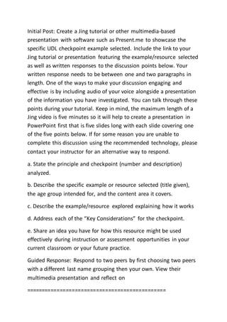 Initial Post: Create a Jing tutorial or other multimedia-based
presentation with software such as Present.me to showcase the
specific UDL checkpoint example selected. Include the link to your
Jing tutorial or presentation featuring the example/resource selected
as well as written responses to the discussion points below. Your
written response needs to be between one and two paragraphs in
length. One of the ways to make your discussion engaging and
effective is by including audio of your voice alongside a presentation
of the information you have investigated. You can talk through these
points during your tutorial. Keep in mind, the maximum length of a
Jing video is five minutes so it will help to create a presentation in
PowerPoint first that is five slides long with each slide covering one
of the five points below. If for some reason you are unable to
complete this discussion using the recommended technology, please
contact your instructor for an alternative way to respond.
a. State the principle and checkpoint (number and description)
analyzed.
b. Describe the specific example or resource selected (title given),
the age group intended for, and the content area it covers.
c. Describe the example/resource explored explaining how it works
d. Address each of the “Key Considerations” for the checkpoint.
e. Share an idea you have for how this resource might be used
effectively during instruction or assessment opportunities in your
current classroom or your future practice.
Guided Response: Respond to two peers by first choosing two peers
with a different last name grouping then your own. View their
multimedia presentation and reflect on
==============================================
 
