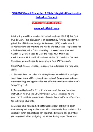 EDU 620 Week 4 Discussion 2 Minimizing Modifications For
Individual Student
FOR MORE CLASSES VISIT
www.edu620aid.com
Minimizing modifications for individual students. [CLO 3]. 1st Post
Due by Day 3.This discussion is an opportunity for you to apply the
principles of Universal Design for Learning (UDL) in relationship to
constructivism and meeting the needs of all students. To prepare for
this discussion, aside from reviewing the Week Four Instructor
Guidance, you will need to view the video UDL Minimizes
modifications for individual students at the CAST website. To view
the video, you will need to sign up for a free CAST account.
Initial Post: Create an initial response that addresses the following
areas.
a. Evaluate how the video has strengthened or otherwise changed
your views about differentiated instruction? Do you have a deeper
understanding and appreciation for differentiated instruction now?
Why/ Why not?
b. Analyze the benefits for both students and the teacher when
instruction follows the UDL framework when compared to the
practice of isolating learners and planning for specific modifications
for individual students.
c. Discuss what you learned in the video about setting up a non-
threatening learning environment that does not isolate students. For
example, what connections can you make between this and what
you observed when analyzing the lesson during Week Three and
 