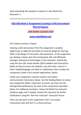 when evaluating the example or resource in the Week Four
Discussion 1.
==============================================
EDU 620 Week 5 Assignment Creating A Udl Instructional
Plan (2 Papers)
FOR MORE CLASSES VISIT
www.edu620aid.com
This Tutorial contains 2 Papers
Creating a UDL Instructional Plan.This assignment is another
opportunity to apply the principles of universal design for learning
(UDL) in the design of instruction and assessment. In this assignment,
you develop a lesson plan that incorporates UDL and effectively
leverages educational technologies in the classroom. Specifically,
using the Cast UDL Lesson Builder (2011) website (see instructions
below on how to access this website), you will create a lesson in
either English/language arts (ELA) or mathematics that includes the
components listed in the content expectations, below.
Create your assignment using the content and written
communication instructions below. Use the Grading Rubric to review
your assignment before submission to ensure you have met the
distinguished performance for each of the components described
below. For additional assistance, review the Week Five Instructor
Guidance page and, if needed, contact the instructor for further
clarifications using the “Ask Your Instructor” discussion forum.
There are two parts to this assignment: Part I is an actual
instructional plan and Part II is a final summary.
 