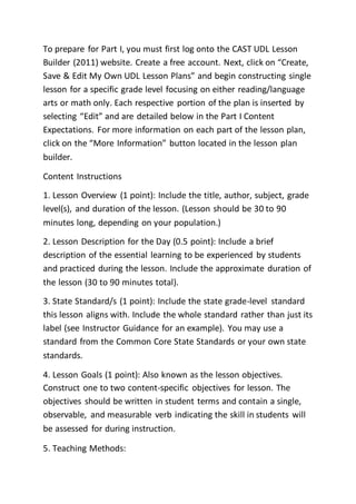 To prepare for Part I, you must first log onto the CAST UDL Lesson
Builder (2011) website. Create a free account. Next, click on “Create,
Save & Edit My Own UDL Lesson Plans” and begin constructing single
lesson for a specific grade level focusing on either reading/language
arts or math only. Each respective portion of the plan is inserted by
selecting “Edit” and are detailed below in the Part I Content
Expectations. For more information on each part of the lesson plan,
click on the “More Information” button located in the lesson plan
builder.
Content Instructions
1. Lesson Overview (1 point): Include the title, author, subject, grade
level(s), and duration of the lesson. (Lesson should be 30 to 90
minutes long, depending on your population.)
2. Lesson Description for the Day (0.5 point): Include a brief
description of the essential learning to be experienced by students
and practiced during the lesson. Include the approximate duration of
the lesson (30 to 90 minutes total).
3. State Standard/s (1 point): Include the state grade-level standard
this lesson aligns with. Include the whole standard rather than just its
label (see Instructor Guidance for an example). You may use a
standard from the Common Core State Standards or your own state
standards.
4. Lesson Goals (1 point): Also known as the lesson objectives.
Construct one to two content-specific objectives for lesson. The
objectives should be written in student terms and contain a single,
observable, and measurable verb indicating the skill in students will
be assessed for during instruction.
5. Teaching Methods:
 