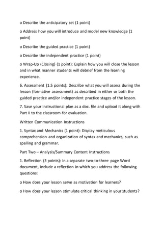 o Describe the anticipatory set (1 point)
o Address how you will introduce and model new knowledge (1
point)
o Describe the guided practice (1 point)
o Describe the independent practice (1 point)
o Wrap-Up (Closing) (1 point): Explain how you will close the lesson
and in what manner students will debrief from the learning
experience.
6. Assessment (1.5 points): Describe what you will assess during the
lesson (formative assessment) as described in either or both the
guided practice and/or independent practice stages of the lesson.
7. Save your instructional plan as a doc. file and upload it along with
Part II to the classroom for evaluation.
Written Communication Instructions
1. Syntax and Mechanics (1 point): Display meticulous
comprehension and organization of syntax and mechanics, such as
spelling and grammar.
Part Two – Analysis/Summary Content Instructions
1. Reflection (3 points): In a separate two-to-three page Word
document, include a reflection in which you address the following
questions:
o How does your lesson serve as motivation for learners?
o How does your lesson stimulate critical thinking in your students?
 