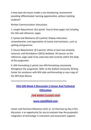 o How does the lesson model a non-threatening environment
providing differentiated learning opportunities without isolating
students?
Written Communication Instructions
1. Length Requirement (0.5 point): Two to three pages not including
the title and references pages.
2. Syntax and Mechanics (0.5 points): Display meticulous
comprehension and organization of syntax and mechanics, such as
spelling and grammar.
3. Source Requirement (0.5 points): Utilize at least two scholarly
resources and the Edyburn (2013) textbook. All sources on the
references page need to be used and cited correctly within the body
of the assignment.
4. APA Formatting (1 point): Use APA formatting consistently
throughout the assignment. Refer to the Ashford University Writing
Center for assistance with APA style and formatting or your copy of
the APA Style Manua
==============================================
EDU 620 Week 5 Discussion 1 Career And Technical
EDUcation
FOR MORE CLASSES VISIT
www.edu620aid.com
Career and Technical EDUcation [CLO 1]. 1st Post Due by Day 3.This
discussion is an opportunity for you to evaluate how the purposeful
integration of technology in instruction and assessment supports
 