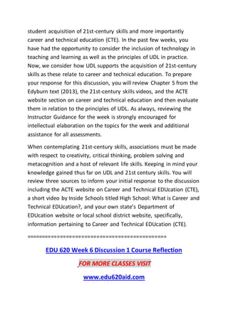 student acquisition of 21st-century skills and more importantly
career and technical education (CTE). In the past few weeks, you
have had the opportunity to consider the inclusion of technology in
teaching and learning as well as the principles of UDL in practice.
Now, we consider how UDL supports the acquisition of 21st-century
skills as these relate to career and technical education. To prepare
your response for this discussion, you will review Chapter 5 from the
Edyburn text (2013), the 21st-century skills videos, and the ACTE
website section on career and technical education and then evaluate
them in relation to the principles of UDL. As always, reviewing the
Instructor Guidance for the week is strongly encouraged for
intellectual elaboration on the topics for the week and additional
assistance for all assessments.
When contemplating 21st-century skills, associations must be made
with respect to creativity, critical thinking, problem solving and
metacognition and a host of relevant life skills. Keeping in mind your
knowledge gained thus far on UDL and 21st century skills. You will
review three sources to inform your initial response to the discussion
including the ACTE website on Career and Technical EDUcation (CTE),
a short video by Inside Schools titled High School: What is Career and
Technical EDUcation?, and your own state’s Department of
EDUcation website or local school district website, specifically,
information pertaining to Career and Technical EDUcation (CTE).
==============================================
EDU 620 Week 6 Discussion 1 Course Reflection
FOR MORE CLASSES VISIT
www.edu620aid.com
 