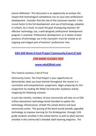 Course Reflection. This discussion is an opportunity to analyze the
impact that technological competency has on your own professional
development. Consider that the role of the classroom teacher is the
crucial factor in the full development and use of technology adoption
in schools. As a result, to reach the goal of preparing teachers for
effective technology use, a well-designed professional development
program is essential. Professional development as it relates to best
practices of technology use in the classroom must be viewed as an
ongoing and integral part of teachers' professional lives.
==============================================
EDU 620 Week 6 Final Project Community Event (2 Set)
FOR MORE CLASSES VISIT
www.edu620aid.com
This Tutorial contains 2 Set of Final
Community Event. The Final Project is your opportunity to
demonstrate what you have learned throughout the course in a
summative and comprehensive assignment. Begin preparing for this
assignment by reading the Week Six Instructor Guidance and by
imagining the following scenario:
In just two months, members of your community will vote on an $18
million educational technology bond intended to update the
technology infrastructure of both the school district and local
community center. The passing of the bond would provide upgraded
technology to improve learning for Pre-Kindergarten through 12th
grade students enrolled in the school district as well as adult learners
enrolled in the community’s blended adult learning programs. The
 