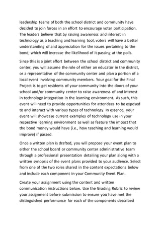 leadership teams of both the school district and community have
decided to join forces in an effort to encourage voter participation.
The leaders believe that by raising awareness and interest in
technology as a teaching and learning tool, voters will have a better
understanding of and appreciation for the issues pertaining to the
bond, which will increase the likelihood of it passing at the polls.
Since this is a joint effort between the school district and community
center, you will assume the role of either an educator in the district,
or a representative of the community center and plan a portion of a
local event involving community members. Your goal for the Final
Project is to get residents of your community into the doors of your
school and/or community center to raise awareness of and interest
in technology integration in the learning environment. As such, this
event will need to provide opportunities for attendees to be exposed
to and interact with various types of technology. In essence, your
event will showcase current examples of technology use in your
respective learning environment as well as feature the impact that
the bond money would have (i.e., how teaching and learning would
improve) if passed.
Once a written plan is drafted, you will propose your event plan to
either the school board or community center administrative team
through a professional presentation detailing your plan along with a
written synopsis of the event plans provided to your audience. Select
from one of the two roles shared in the content expectations below
and include each component in your Community Event Plan.
Create your assignment using the content and written
communication instructions below. Use the Grading Rubric to review
your assignment before submission to ensure you have met the
distinguished performance for each of the components described
 