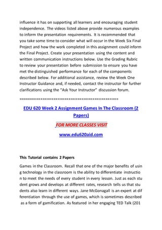 influence it has on supporting all learners and encouraging student
independence. The videos listed above provide numerous examples
to inform the presentation requirements. It is recommended that
you take some time to consider what will occur in the Week Six Final
Project and how the work completed in this assignment could inform
the Final Project. Create your presentation using the content and
written communication instructions below. Use the Grading Rubric
to review your presentation before submission to ensure you have
met the distinguished performance for each of the components
described below. For additional assistance, review the Week One
Instructor Guidance and, if needed, contact the instructor for further
clarifications using the “Ask Your Instructor” discussion forum.
==============================================
EDU 620 Week 2 Assignment Games In The Classroom (2
Papers)
FOR MORE CLASSES VISIT
www.edu620aid.com
This Tutorial contains 2 Papers
Games in the Classroom. Recall that one of the major benefits of usin
g technology in the classroom is the ability to differentiate instructio
n to meet the needs of every student in every lesson. Just as each stu
dent grows and develops at different rates, research tells us that stu
dents also learn in different ways. Jane McGonagall is an expert at dif
ferentiation through the use of games, which is sometimes described
as a form of gamification. As featured in her engaging TED Talk (201
 