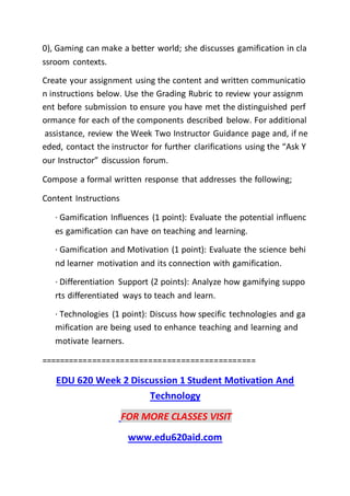 0), Gaming can make a better world; she discusses gamification in cla
ssroom contexts.
Create your assignment using the content and written communicatio
n instructions below. Use the Grading Rubric to review your assignm
ent before submission to ensure you have met the distinguished perf
ormance for each of the components described below. For additional
assistance, review the Week Two Instructor Guidance page and, if ne
eded, contact the instructor for further clarifications using the “Ask Y
our Instructor” discussion forum.
Compose a formal written response that addresses the following;
Content Instructions
· Gamification Influences (1 point): Evaluate the potential influenc
es gamification can have on teaching and learning.
· Gamification and Motivation (1 point): Evaluate the science behi
nd learner motivation and its connection with gamification.
· Differentiation Support (2 points): Analyze how gamifying suppo
rts differentiated ways to teach and learn.
· Technologies (1 point): Discuss how specific technologies and ga
mification are being used to enhance teaching and learning and
motivate learners.
==============================================
EDU 620 Week 2 Discussion 1 Student Motivation And
Technology
FOR MORE CLASSES VISIT
www.edu620aid.com
 