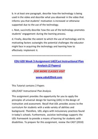 b. In at least one paragraph, describe how the technology is being
used in the video and describe what you observed in the video that
informs you that students’ motivation is increased or otherwise
supported due to the use of the technology.
c. Next, succinctly describe how the use of the technology promotes
students’ engagement during the learning process.
d. Finally, describe the extent to which the use of technology and its
motivating factors outweighs the potential challenges the educator
might face in acquiring the technology and learning how to
effectively implement it.
==============================================
EDU 620 Week 3 Assignment Udl/Cast Instructional Plan
Analysis (2 Papers)
FOR MORE CLASSES VISIT
www.edu620aid.com
This Tutorial contains 2 Papers
UDL/CAST Instructional Plan Analysis
This assignment provides the opportunity for you to apply the
principles of universal design for learning (UDL) in the design of
instruction and assessment. Recall that UDL provides access to the
curriculum for students with a wide variety of abilities and
background. Therefore, UDL aligns with inclusionary practices found
in today’s schools. Furthermore, assistive technology supports the
UDL framework to provide a means of learning for students with
disabilities. To prepare for this assignment, review the CAST (2010)
 