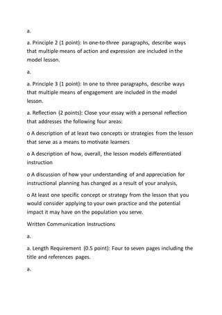 a.
a. Principle 2 (1 point): In one-to-three paragraphs, describe ways
that multiple means of action and expression are included in the
model lesson.
a.
a. Principle 3 (1 point): In one to three paragraphs, describe ways
that multiple means of engagement are included in the model
lesson.
a. Reflection (2 points): Close your essay with a personal reflection
that addresses the following four areas:
o A description of at least two concepts or strategies from the lesson
that serve as a means to motivate learners
o A description of how, overall, the lesson models differentiated
instruction
o A discussion of how your understanding of and appreciation for
instructional planning has changed as a result of your analysis,
o At least one specific concept or strategy from the lesson that you
would consider applying to your own practice and the potential
impact it may have on the population you serve.
Written Communication Instructions
a.
a. Length Requirement (0.5 point): Four to seven pages including the
title and references pages.
a.
 