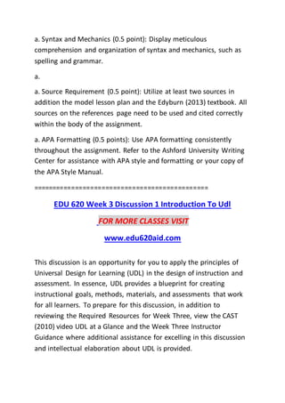 a. Syntax and Mechanics (0.5 point): Display meticulous
comprehension and organization of syntax and mechanics, such as
spelling and grammar.
a.
a. Source Requirement (0.5 point): Utilize at least two sources in
addition the model lesson plan and the Edyburn (2013) textbook. All
sources on the references page need to be used and cited correctly
within the body of the assignment.
a. APA Formatting (0.5 points): Use APA formatting consistently
throughout the assignment. Refer to the Ashford University Writing
Center for assistance with APA style and formatting or your copy of
the APA Style Manual.
==============================================
EDU 620 Week 3 Discussion 1 Introduction To Udl
FOR MORE CLASSES VISIT
www.edu620aid.com
This discussion is an opportunity for you to apply the principles of
Universal Design for Learning (UDL) in the design of instruction and
assessment. In essence, UDL provides a blueprint for creating
instructional goals, methods, materials, and assessments that work
for all learners. To prepare for this discussion, in addition to
reviewing the Required Resources for Week Three, view the CAST
(2010) video UDL at a Glance and the Week Three Instructor
Guidance where additional assistance for excelling in this discussion
and intellectual elaboration about UDL is provided.
 