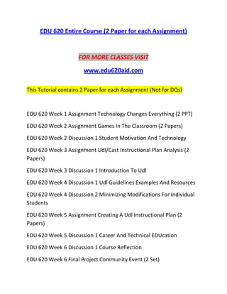 EDU 620 Entire Course (2 Paper for each Assignment)
FOR MORE CLASSES VISIT
www.edu620aid.com
This Tutorial contains 2 Paper for each Assignment (Not for DQs)
EDU 620 Week 1 Assignment Technology Changes Everything (2 PPT)
EDU 620 Week 2 Assignment Games In The Classroom (2 Papers)
EDU 620 Week 2 Discussion 1 Student Motivation And Technology
EDU 620 Week 3 Assignment Udl/Cast Instructional Plan Analysis (2
Papers)
EDU 620 Week 3 Discussion 1 Introduction To Udl
EDU 620 Week 4 Discussion 1 Udl Guidelines Examples And Resources
EDU 620 Week 4 Discussion 2 Minimizing Modifications For Individual
Students
EDU 620 Week 5 Assignment Creating A Udl Instructional Plan (2
Papers)
EDU 620 Week 5 Discussion 1 Career And Technical EDUcation
EDU 620 Week 6 Discussion 1 Course Reflection
EDU 620 Week 6 Final Project Community Event (2 Set)
 