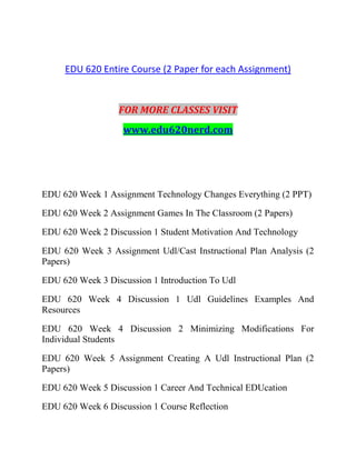EDU 620 Entire Course (2 Paper for each Assignment)
FOR MORE CLASSES VISIT
www.edu620nerd.com
EDU 620 Week 1 Assignment Technology Changes Everything (2 PPT)
EDU 620 Week 2 Assignment Games In The Classroom (2 Papers)
EDU 620 Week 2 Discussion 1 Student Motivation And Technology
EDU 620 Week 3 Assignment Udl/Cast Instructional Plan Analysis (2
Papers)
EDU 620 Week 3 Discussion 1 Introduction To Udl
EDU 620 Week 4 Discussion 1 Udl Guidelines Examples And
Resources
EDU 620 Week 4 Discussion 2 Minimizing Modifications For
Individual Students
EDU 620 Week 5 Assignment Creating A Udl Instructional Plan (2
Papers)
EDU 620 Week 5 Discussion 1 Career And Technical EDUcation
EDU 620 Week 6 Discussion 1 Course Reflection
 