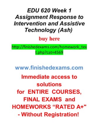 EDU 620 Week 1
Assignment Response to
Intervention and Assistive
Technology (Ash)
buy here
http://finishedexams.com/homework_tex
t.php?cat=4569
www.finishedexams.com
Immediate access to
solutions
for ENTIRE COURSES,
FINAL EXAMS and
HOMEWORKS “RATED A+"
- Without Registration!
 