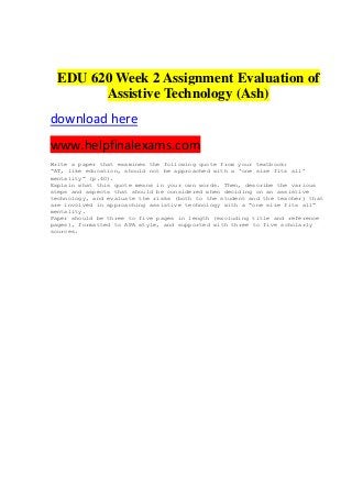 EDU 620 Week 2 Assignment Evaluation of
Assistive Technology (Ash)
download here
www.helpfinalexams.com
Write a paper that examines the following quote from your textbook:
“AT, like education, should not be approached with a ‘one size fits all’
mentality” (p.40).
Explain what this quote means in your own words. Then, describe the various
steps and aspects that should be considered when deciding on an assistive
technology, and evaluate the risks (both to the student and the teacher) that
are involved in approaching assistive technology with a “one size fits all”
mentality.
Paper should be three to five pages in length (excluding title and reference
pages), formatted to APA style, and supported with three to five scholarly
sources.
 