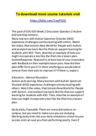To download more course tutorials visit 
https://bitly.com/1wyPGOj 
This pack of EDU 620 Week 2 Discussion Question 2 Autism 
and Learning contains: 
Many learners with Autism Spectrum Disorder (ASD) 
experience challenges communicating with others. Watch 
the video, iPad Unlocks New World for People with Autism, 
and analyze how tools like the iPad can support learning for 
students with ASD. Then, describe an example of how you 
might incorporate a tool like the iPad into a lesson plan. 
Guided Response: Respond to at least two of your classmates 
with feedback on their example lesson plan. How did their 
plan differ from yours? Is there anything you would add or 
remove from their plan to improve it? If there is, explain. 
Education - General Education 
Autism and Learning. Many learners with Autism Spectrum 
Disorder (ASD) experience challenges communicating with 
others. Watch the video, iPad Unlocks New World for People 
with Autism , and analyze how tools like the iPad can support 
learning for students with ASD. Then, describe an example of 
how you might incorporate a tool like the iPad into a lesson 
plan. 
Study daily, if possible. There are many distractions on 
campus, but you need to make sure you are studying. 
Working study time into your daily schedule is critical to your 
success and can save you from performing poorly. Even if 
 