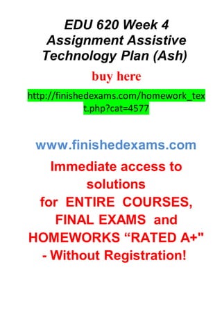 EDU 620 Week 4
Assignment Assistive
Technology Plan (Ash)
buy here
http://finishedexams.com/homework_tex
t.php?cat=4577
www.finishedexams.com
Immediate access to
solutions
for ENTIRE COURSES,
FINAL EXAMS and
HOMEWORKS “RATED A+"
- Without Registration!
 