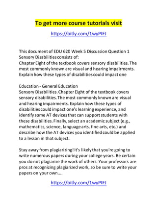 To get more course tutorials visit 
https://bitly.com/1wyPIFJ 
This document of EDU 620 Week 5 Discussion Question 1 
Sensory Disabilities consists of: 
Chapter Eight of the textbook covers sensory disabilities. The 
most commonly known are visual and hearing impairments. 
Explain how these types of disabilities could impact one 
Education - General Education 
Sensory Disabilities. Chapter Eight of the textbook covers 
sensory disabilities. The most commonly known are visual 
and hearing impairments. Explain how these types of 
disabilities could impact one’s learning experience, and 
identify some AT devices that can support students with 
these disabilities. Finally, select an academic subject (e.g., 
mathematics, science, language arts, fine arts, etc.) and 
describe how the AT devices you identified could be applied 
to a lesson in that subject. 
Stay away from plagiarizing! It's likely that you're going to 
write numerous papers during your college years. Be certain 
you do not plagiarize the work of others. Your professors are 
pros at recognizing plagiarized work, so be sure to write your 
papers on your own.... 
https://bitly.com/1wyPIFJ 
