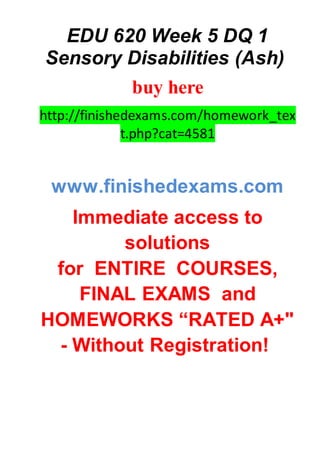 EDU 620 Week 5 DQ 1
Sensory Disabilities (Ash)
buy here
http://finishedexams.com/homework_tex
t.php?cat=4581
www.finishedexams.com
Immediate access to
solutions
for ENTIRE COURSES,
FINAL EXAMS and
HOMEWORKS “RATED A+"
- Without Registration!
 