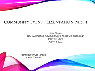 COMMUNITY EVENT PRESENTATION PART 1
Nicole Thomas
EDU 620: Meeting Individual Student Needs with Technology
Instructor Lowe
August 2, 2021
Technology in Our Schools
District Educator
 