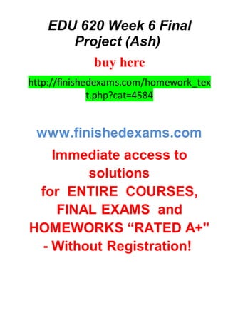 EDU 620 Week 6 Final
Project (Ash)
buy here
http://finishedexams.com/homework_tex
t.php?cat=4584
www.finishedexams.com
Immediate access to
solutions
for ENTIRE COURSES,
FINAL EXAMS and
HOMEWORKS “RATED A+"
- Without Registration!
 