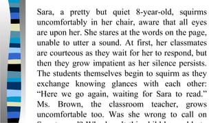 Sara, a pretty but quiet 8-year-old, squirms
uncomfortably in her chair, aware that all eyes
are upon her. She stares at the words on the page,
unable to utter a sound. At first, her classmates
are courteous as they wait for her to respond, but
then they grow impatient as her silence persists.
The students themselves begin to squirm as they
exchange knowing glances with each other:
“Here we go again, waiting for Sara to read.”
Ms. Brown, the classroom teacher, grows
uncomfortable too. Was she wrong to call on
 