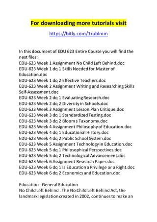 For downloading more tutorials visit 
https://bitly.com/1rublmm 
In this document of EDU 623 Entire Course you will find the 
next files: 
EDU-623 Week 1 Assignment No Child Left Behind.doc 
EDU-623 Week 1 dq 1 Skills Needed for Master of 
Education.doc 
EDU-623 Week 1 dq 2 Effective Teachers.doc 
EDU-623 Week 2 Assignment Writing and Researching Skills 
Self-Assessment.doc 
EDU-623 Week 2 dq 1 Evaluating Research.doc 
EDU-623 Week 2 dq 2 Diversity in Schools.doc 
EDU-623 Week 3 Assignment Lesson Plan Critique.doc 
EDU-623 Week 3 dq 1 Standardized Testing.doc 
EDU-623 Week 3 dq 2 Bloom s Taxonomy.doc 
EDU-623 Week 4 Assignment Philosophy of Education.doc 
EDU-623 Week 4 dq 1 Educational History.doc 
EDU-623 Week 4 dq 2 Public School System.doc 
EDU-623 Week 5 Assignment Technology in Education.doc 
EDU-623 Week 5 dq 1 Philosophical Perspectives.doc 
EDU-623 Week 5 dq 2 Technological Advancement.doc 
EDU-623 Week 6 Assignment Research Paper.doc 
EDU-623 Week 6 dq 1 Is Education a Privilege or a Right.doc 
EDU-623 Week 6 dq 2 Economics and Education.doc 
Education - General Education 
No Child Left Behind . The No Child Left Behind Act, the 
landmark legislation created in 2002, continues to make an 
 