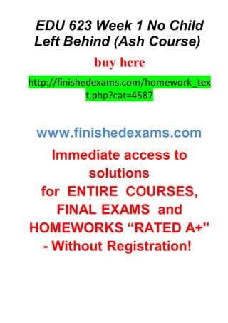 EDU 623 Week 1 No Child
Left Behind (Ash Course)
buy here
http://finishedexams.com/homework_tex
t.php?cat=4587
www.finishedexams.com
Immediate access to
solutions
for ENTIRE COURSES,
FINAL EXAMS and
HOMEWORKS “RATED A+"
- Without Registration!
 