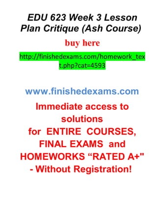 EDU 623 Week 3 Lesson
Plan Critique (Ash Course)
buy here
http://finishedexams.com/homework_tex
t.php?cat=4593
www.finishedexams.com
Immediate access to
solutions
for ENTIRE COURSES,
FINAL EXAMS and
HOMEWORKS “RATED A+"
- Without Registration!
 