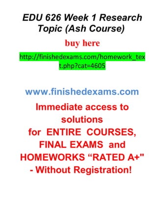 EDU 626 Week 1 Research
Topic (Ash Course)
buy here
http://finishedexams.com/homework_tex
t.php?cat=4605
www.finishedexams.com
Immediate access to
solutions
for ENTIRE COURSES,
FINAL EXAMS and
HOMEWORKS “RATED A+"
- Without Registration!
 