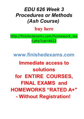 EDU 626 Week 3
Procedures or Methods
(Ash Course)
buy here
http://finishedexams.com/homework_tex
t.php?cat=4612
www.finishedexams.com
Immediate access to
solutions
for ENTIRE COURSES,
FINAL EXAMS and
HOMEWORKS “RATED A+"
- Without Registration!
 