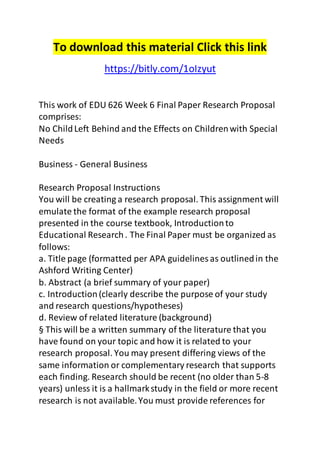 To download this material Click this link
https://bitly.com/1oIzyut
This work of EDU 626 Week 6 Final Paper Research Proposal
comprises:
No ChildLeft Behind and the Effects on Childrenwith Special
Needs
Business - General Business
Research Proposal Instructions
You will be creating a research proposal. This assignment will
emulate the format of the example research proposal
presented in the course textbook, Introductionto
Educational Research. The Final Paper must be organized as
follows:
a. Title page (formatted per APA guidelines as outlinedin the
Ashford Writing Center)
b. Abstract (a brief summary of your paper)
c. Introduction(clearly describe the purpose of your study
and research questions/hypotheses)
d. Review of related literature (background)
§ This will be a written summary of the literature that you
have found on your topic and how it is related to your
research proposal. You may present differing views of the
same information or complementary research that supports
each finding. Research should be recent (no older than 5-8
years) unless it is a hallmarkstudy in the field or more recent
research is not available.You must provide references for
 