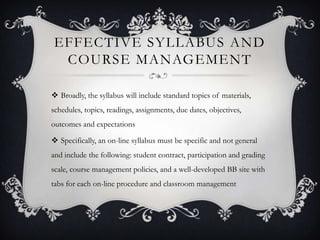 EFFECTIVE SYLLABUS AND
 COURSE MANAGEMENT

 Broadly, the syllabus will include standard topics of materials,
schedules, topics, readings, assignments, due dates, objectives,
outcomes and expectations

 Specifically, an on-line syllabus must be specific and not general
and include the following: student contract, participation and grading
scale, course management policies, and a well-developed BB site with
tabs for each on-line procedure and classroom management
 