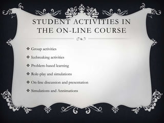 STUDENT ACTIVITIES IN
    THE ON -LINE COURSE

 Group activities

 Icebreaking activities

 Problem-based learning

 Role-play and simulations

 On-line discussion and presentation

 Simulations and Annimations
 