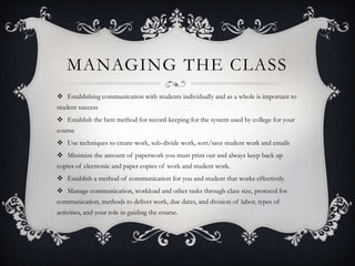 MANAGING THE CLASS
 Establishing communication with students individually and as a whole is important to
student success
 Establish the best method for record-keeping for the system used by college for your
course
 Use techniques to create work, sub-divide work, sort/save student work and emails
 Minimize the amount of paperwork you must print out and always keep back up
copies of electronic and paper copies of work and student work.
 Establish a method of communication for you and student that works effectively.
 Manage communication, workload and other tasks through class size, protocol for
communication, methods to deliver work, due dates, and division of labor, types of
activities, and your role in guiding the course.
 