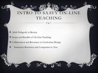 INTRO TO SAAVY ON-LINE
              TEACHING


 Adult Pedagody in Review

 Scope and Breadth of On-Line Teaching

 Collaboration and Resources to Curriculum Design

   Interactive Resources and Companion to Text
 