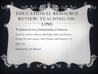 EDUCATIONAL RESOURCE
 REVIEW: TEACHING ON -
          LINE
 Teaching On-Line A Practical Guide, 3rd Edition by

Susan Ko and Steve Rossen, Routledge Taylor and Grancis
Group, NY and London, 2010, Preface, and Chapters 1-14

EDU 632

Submitted by Ali Alhamad
 