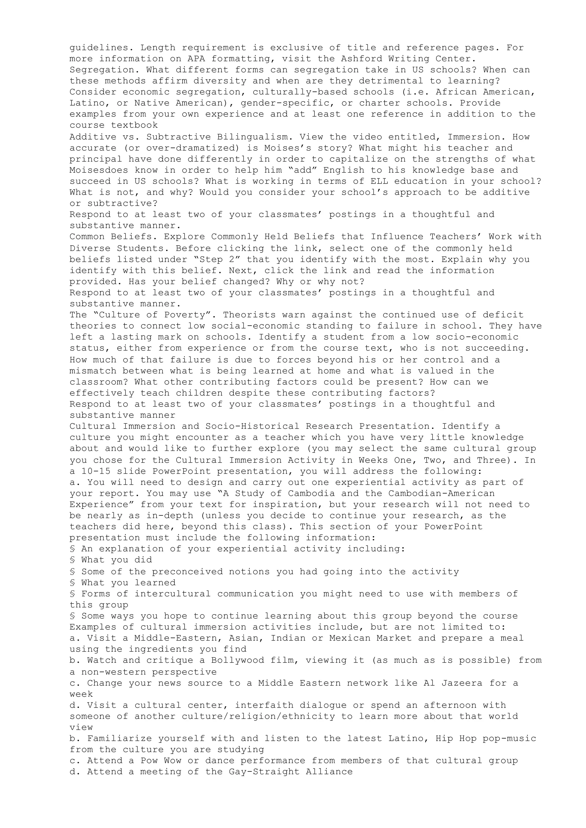 guidelines. Length requirement is exclusive of title and reference pages. For
more information on APA formatting, visit the Ashford Writing Center.
Segregation. What different forms can segregation take in US schools? When can
these methods affirm diversity and when are they detrimental to learning?
Consider economic segregation, culturally-based schools (i.e. African American,
Latino, or Native American), gender-specific, or charter schools. Provide
examples from your own experience and at least one reference in addition to the
course textbook
Additive vs. Subtractive Bilingualism. View the video entitled, Immersion. How
accurate (or over-dramatized) is Moises’s story? What might his teacher and
principal have done differently in order to capitalize on the strengths of what
Moisesdoes know in order to help him “add” English to his knowledge base and
succeed in US schools? What is working in terms of ELL education in your school?
What is not, and why? Would you consider your school’s approach to be additive
or subtractive?
Respond to at least two of your classmates’ postings in a thoughtful and
substantive manner.
Common Beliefs. Explore Commonly Held Beliefs that Influence Teachers’ Work with
Diverse Students. Before clicking the link, select one of the commonly held
beliefs listed under “Step 2” that you identify with the most. Explain why you
identify with this belief. Next, click the link and read the information
provided. Has your belief changed? Why or why not?
Respond to at least two of your classmates’ postings in a thoughtful and
substantive manner.
The “Culture of Poverty”. Theorists warn against the continued use of deficit
theories to connect low social-economic standing to failure in school. They have
left a lasting mark on schools. Identify a student from a low socio-economic
status, either from experience or from the course text, who is not succeeding.
How much of that failure is due to forces beyond his or her control and a
mismatch between what is being learned at home and what is valued in the
classroom? What other contributing factors could be present? How can we
effectively teach children despite these contributing factors?
Respond to at least two of your classmates’ postings in a thoughtful and
substantive manner
Cultural Immersion and Socio-Historical Research Presentation. Identify a
culture you might encounter as a teacher which you have very little knowledge
about and would like to further explore (you may select the same cultural group
you chose for the Cultural Immersion Activity in Weeks One, Two, and Three). In
a 10-15 slide PowerPoint presentation, you will address the following:
a. You will need to design and carry out one experiential activity as part of
your report. You may use “A Study of Cambodia and the Cambodian-American
Experience” from your text for inspiration, but your research will not need to
be nearly as in-depth (unless you decide to continue your research, as the
teachers did here, beyond this class). This section of your PowerPoint
presentation must include the following information:
§ An explanation of your experiential activity including:
§ What you did
§ Some of the preconceived notions you had going into the activity
§ What you learned
§ Forms of intercultural communication you might need to use with members of
this group
§ Some ways you hope to continue learning about this group beyond the course
Examples of cultural immersion activities include, but are not limited to:
a. Visit a Middle-Eastern, Asian, Indian or Mexican Market and prepare a meal
using the ingredients you find
b. Watch and critique a Bollywood film, viewing it (as much as is possible) from
a non-western perspective
c. Change your news source to a Middle Eastern network like Al Jazeera for a
week
d. Visit a cultural center, interfaith dialogue or spend an afternoon with
someone of another culture/religion/ethnicity to learn more about that world
view
b. Familiarize yourself with and listen to the latest Latino, Hip Hop pop-music
from the culture you are studying
c. Attend a Pow Wow or dance performance from members of that cultural group
d. Attend a meeting of the Gay-Straight Alliance
 