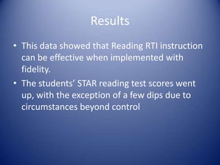 Results
• This data showed that Reading RTI instruction
can be effective when implemented with
fidelity.
• The students’ STAR reading test scores went
up, with the exception of a few dips due to
circumstances beyond control

 
