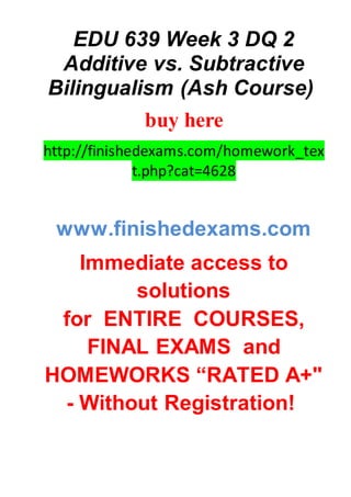 EDU 639 Week 3 DQ 2
Additive vs. Subtractive
Bilingualism (Ash Course)
buy here
http://finishedexams.com/homework_tex
t.php?cat=4628
www.finishedexams.com
Immediate access to
solutions
for ENTIRE COURSES,
FINAL EXAMS and
HOMEWORKS “RATED A+"
- Without Registration!
 