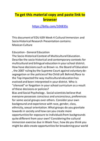 To get this material copy and paste link to 
browser 
https://bitly.com/10tB3Ss 
This document of EDU 639 Week 4 Cultural Immersion and 
Socio Historical Research Presentation contains: 
Mexican Culture 
Education - General Education 
The Socio-Historical Context of Multicultural Education . 
Describe the socio-historical and contemporary contexts for 
multicultural and bilingual education in your school district. 
How have decisions such as Brown vs. the Board of Education 
, the 2007 ruling by the Supreme Court against voluntary de-segregation 
or the policies of No Child Left Behind /Race to 
the Top impacted the way multicultural education has 
evolved and been interpreted in your district. Who is 
“silenced” or forgotten in your school curriculum as a result 
of these decisions or policies? 
Bias and Social Psychology . Social scientists believe that 
everyone possesses conscious and unconscious, preferences 
for some social groups over others. Consider your own 
background and experience with race, gender, class, 
ethnicity, sexual orientation. What groups do you gravitate 
towards in society and how can you create more 
opportunities for exposure to individuals from backgrounds 
quite different from your own? Considering the cultural 
immersion exercise due in Week Four, how do you think you 
might be able create opportunities for broadening your world 
 