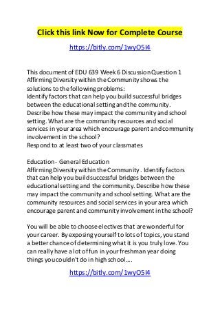 Click this link Now for Complete Course 
https://bitly.com/1wyO5I4 
This document of EDU 639 Week 6 Discussion Question 1 
Affirming Diversity within the Community shows the 
solutions to the following problems: 
Identify factors that can help you build successful bridges 
between the educational setting and the community. 
Describe how these may impact the community and school 
setting. What are the community resources and social 
services in your area which encourage parent and community 
involvement in the school? 
Respond to at least two of your classmates 
Education - General Education 
Affirming Diversity within the Community . Identify factors 
that can help you build successful bridges between the 
educational setting and the community. Describe how these 
may impact the community and school setting. What are the 
community resources and social services in your area which 
encourage parent and community involvement in the school? 
You will be able to choose electives that are wonderful for 
your career. By exposing yourself to lots of topics, you stand 
a better chance of determining what it is you truly love. You 
can really have a lot of fun in your freshman year doing 
things you couldn't do in high school.... 
https://bitly.com/1wyO5I4 
