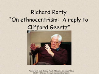 Richard Rorty “On ethnocentrism:  A reply to Clifford Geertz” Prepared by Dr. Martin Barlosky, Faculty of Education, University of Ottawa EDU 6424: Ethics and Diversity in Educational Organizations 