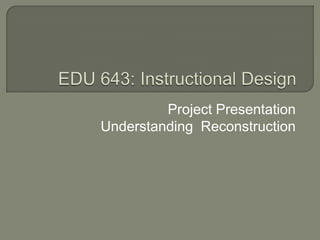 EDU 643: Instructional Design Project Presentation Understanding  Reconstruction  