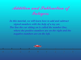 Addition and Subtraction of
Integers
In this tutorial, we will learn how to add and subtract
signed numbers with the help of a toy car.
The line the car sitting on is called the number line,
where the positive numbers are on the right and the
negative numbers are on the left.
 